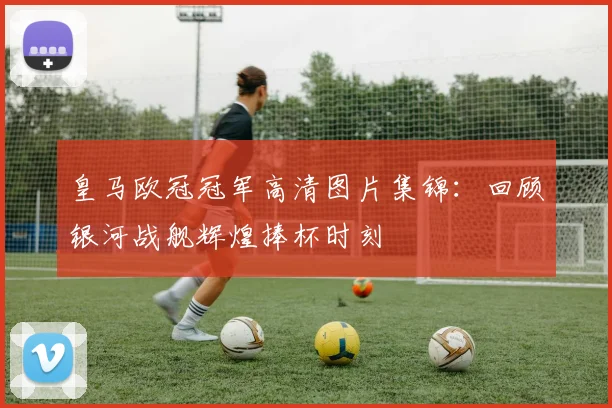 皇马欧冠冠军高清图片集锦：回顾银河战舰辉煌捧杯时刻