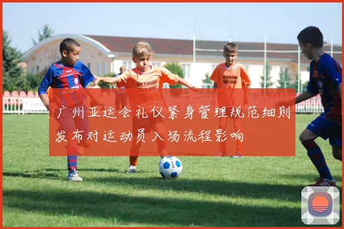 广州亚运会礼仪紧身管理规范细则发布对运动员入场流程影响