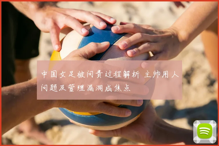 中国女足被问责过程解析 主帅用人问题及管理漏洞成焦点