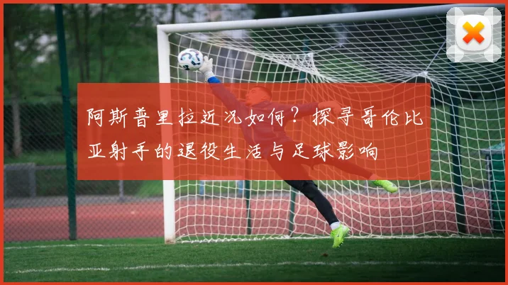 阿斯普里拉近况如何？探寻哥伦比亚射手的退役生活与足球影响