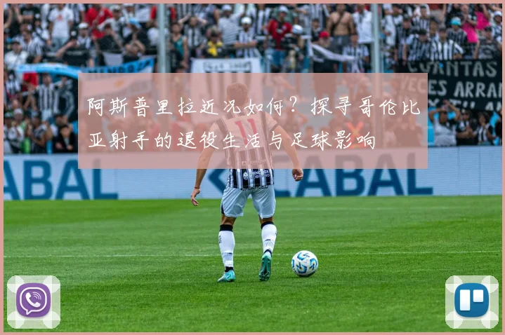 阿斯普里拉近况如何？探寻哥伦比亚射手的退役生活与足球影响